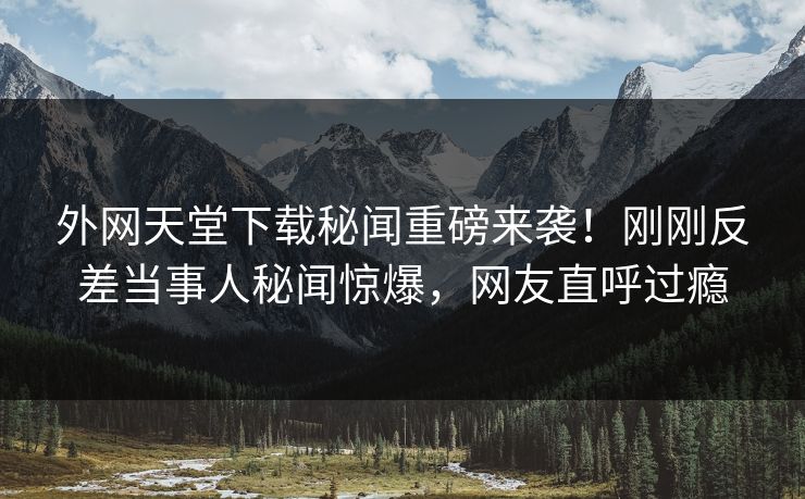 外网天堂下载秘闻重磅来袭！刚刚反差当事人秘闻惊爆，网友直呼过瘾