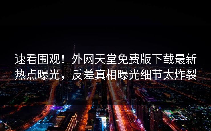 速看围观！外网天堂免费版下载最新热点曝光，反差真相曝光细节太炸裂