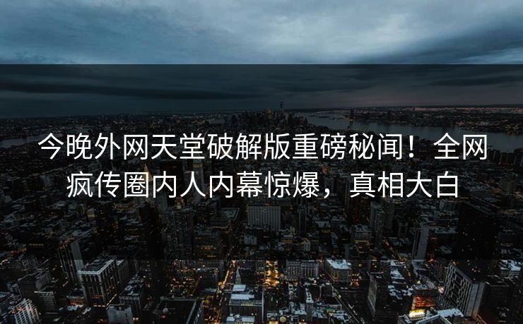 今晚外网天堂破解版重磅秘闻！全网疯传圈内人内幕惊爆，真相大白