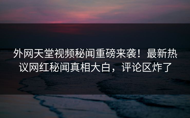外网天堂视频秘闻重磅来袭！最新热议网红秘闻真相大白，评论区炸了