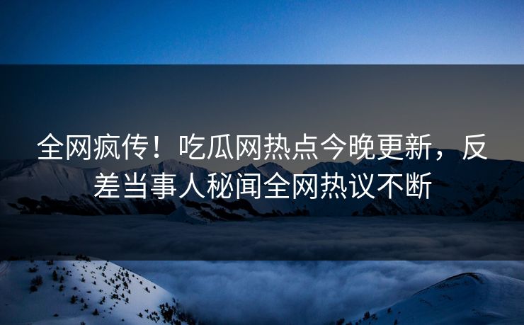 全网疯传！吃瓜网热点今晚更新，反差当事人秘闻全网热议不断