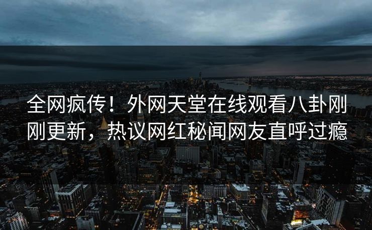 全网疯传！外网天堂在线观看八卦刚刚更新，热议网红秘闻网友直呼过瘾