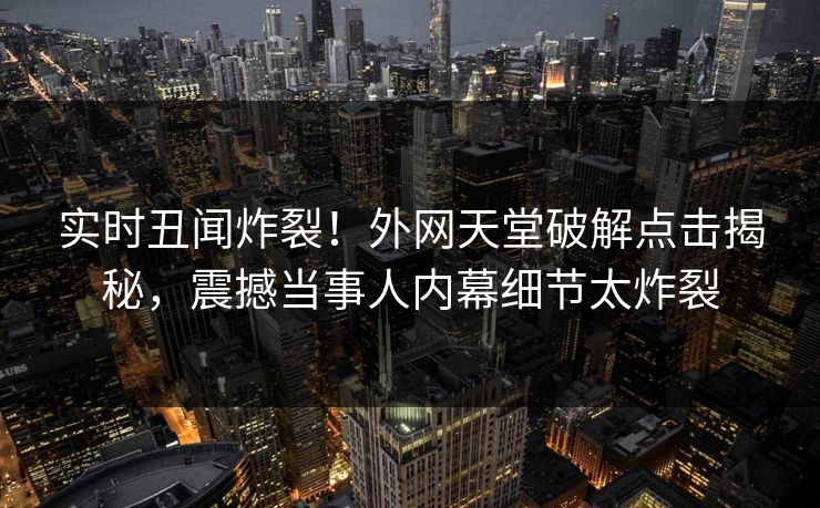 实时丑闻炸裂！外网天堂破解点击揭秘，震撼当事人内幕细节太炸裂