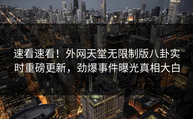 速看速看！外网天堂无限制版八卦实时重磅更新，劲爆事件曝光真相大白
