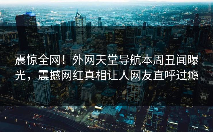 震惊全网！外网天堂导航本周丑闻曝光，震撼网红真相让人网友直呼过瘾