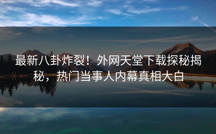 最新八卦炸裂！外网天堂下载探秘揭秘，热门当事人内幕真相大白