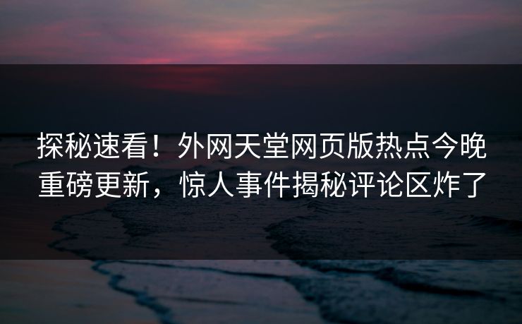 探秘速看！外网天堂网页版热点今晚重磅更新，惊人事件揭秘评论区炸了