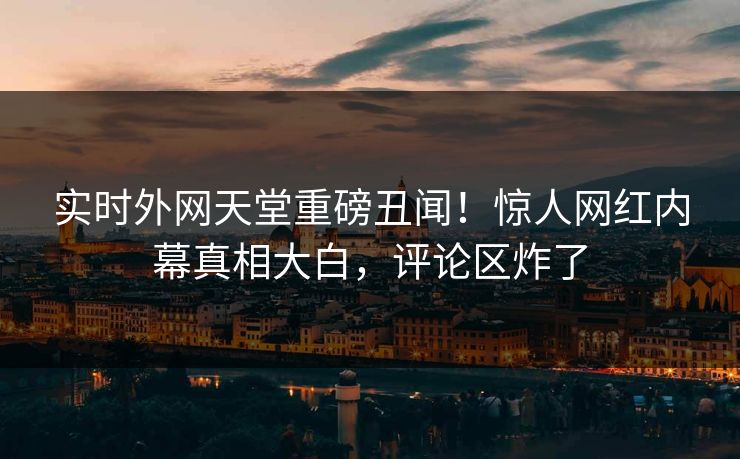 实时外网天堂重磅丑闻！惊人网红内幕真相大白，评论区炸了