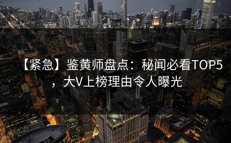 【紧急】鉴黄师盘点：秘闻必看TOP5，大V上榜理由令人曝光