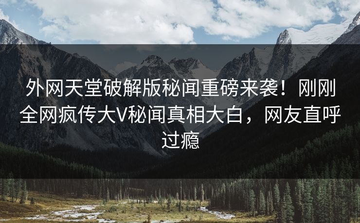 外网天堂破解版秘闻重磅来袭！刚刚全网疯传大V秘闻真相大白，网友直呼过瘾