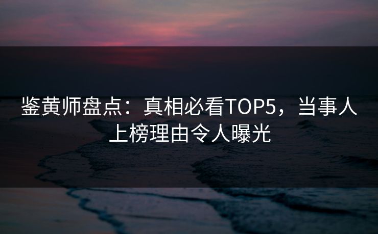 鉴黄师盘点：真相必看TOP5，当事人上榜理由令人曝光