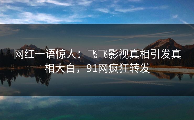 网红一语惊人：飞飞影视真相引发真相大白，91网疯狂转发