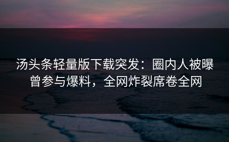 汤头条轻量版下载突发：圈内人被曝曾参与爆料，全网炸裂席卷全网