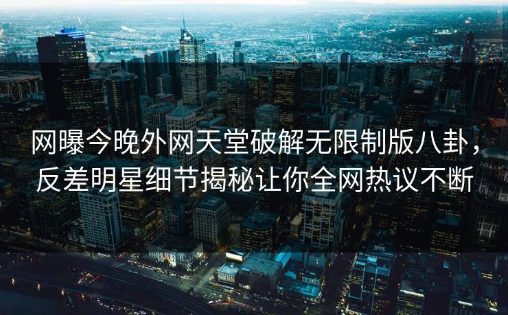 网曝今晚外网天堂破解无限制版八卦，反差明星细节揭秘让你全网热议不断