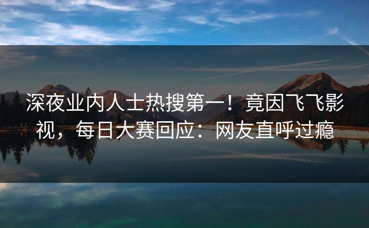 深夜业内人士热搜第一！竟因飞飞影视，每日大赛回应：网友直呼过瘾