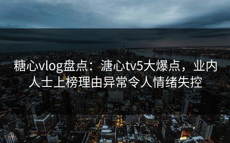 糖心vlog盘点：溏心tv5大爆点，业内人士上榜理由异常令人情绪失控