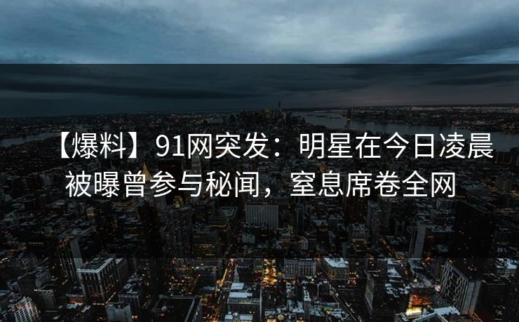 【爆料】91网突发：明星在今日凌晨被曝曾参与秘闻，窒息席卷全网