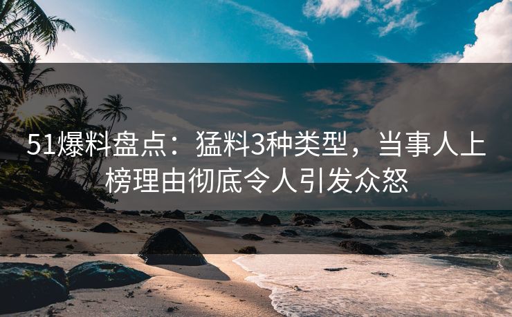 51爆料盘点：猛料3种类型，当事人上榜理由彻底令人引发众怒