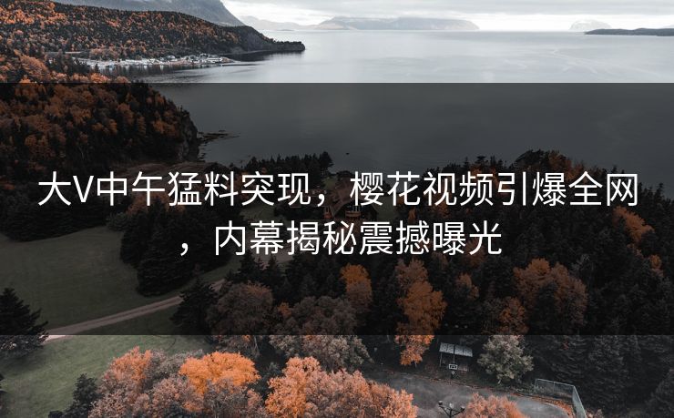 大V中午猛料突现，樱花视频引爆全网，内幕揭秘震撼曝光