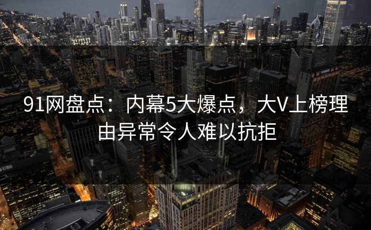 91网盘点：内幕5大爆点，大V上榜理由异常令人难以抗拒