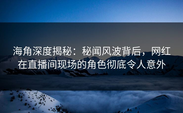 海角深度揭秘：秘闻风波背后，网红在直播间现场的角色彻底令人意外