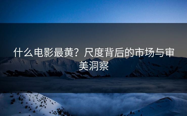 什么电影最黄？尺度背后的市场与审美洞察