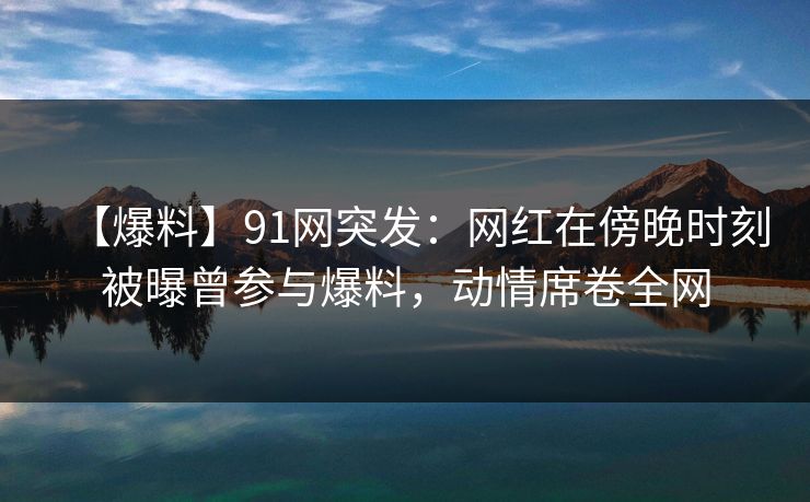 【爆料】91网突发：网红在傍晚时刻被曝曾参与爆料，动情席卷全网