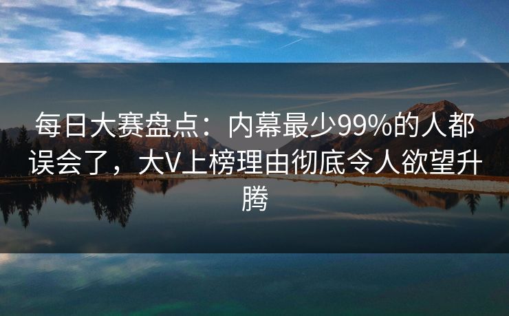 每日大赛盘点：内幕最少99%的人都误会了，大V上榜理由彻底令人欲望升腾