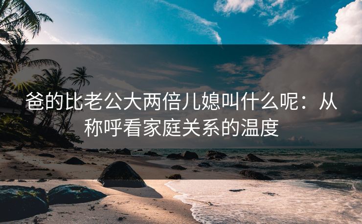 爸的比老公大两倍儿媳叫什么呢：从称呼看家庭关系的温度