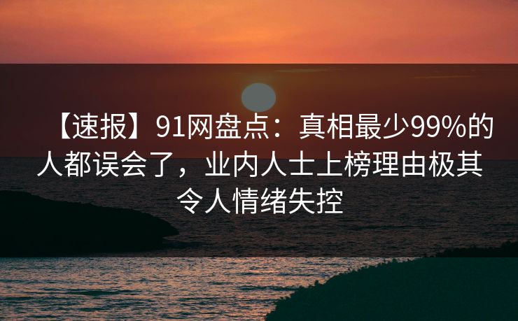 【速报】91网盘点：真相最少99%的人都误会了，业内人士上榜理由极其令人情绪失控