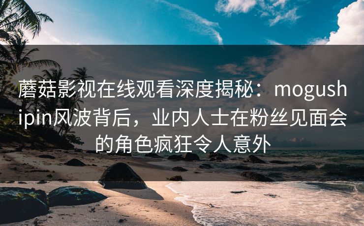 蘑菇影视在线观看深度揭秘：mogushipin风波背后，业内人士在粉丝见面会的角色疯狂令人意外