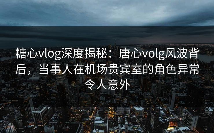 糖心vlog深度揭秘：唐心volg风波背后，当事人在机场贵宾室的角色异常令人意外