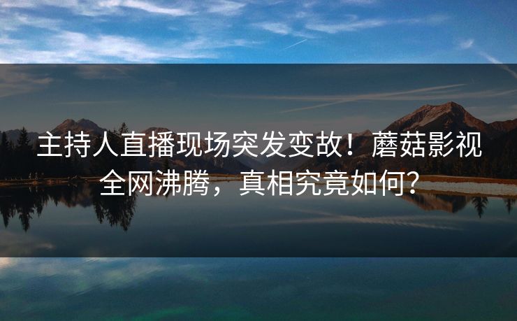 主持人直播现场突发变故！蘑菇影视全网沸腾，真相究竟如何？
