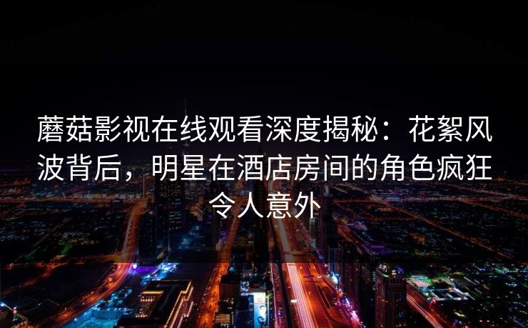 蘑菇影视在线观看深度揭秘：花絮风波背后，明星在酒店房间的角色疯狂令人意外