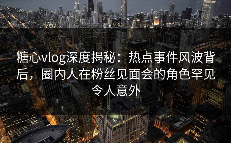 糖心vlog深度揭秘：热点事件风波背后，圈内人在粉丝见面会的角色罕见令人意外