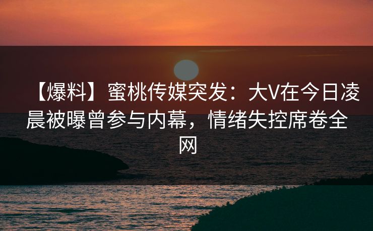 【爆料】蜜桃传媒突发：大V在今日凌晨被曝曾参与内幕，情绪失控席卷全网