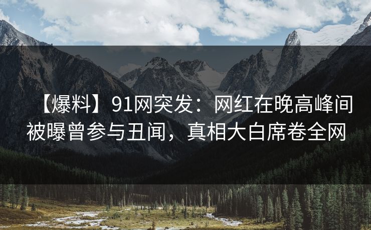 【爆料】91网突发：网红在晚高峰间被曝曾参与丑闻，真相大白席卷全网
