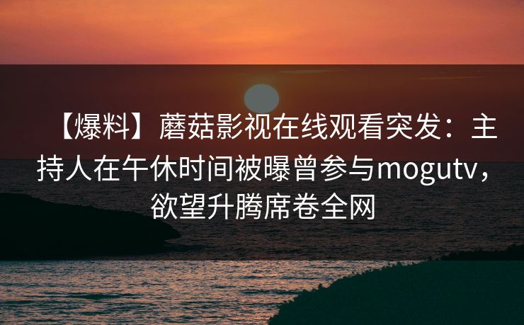 【爆料】蘑菇影视在线观看突发：主持人在午休时间被曝曾参与mogutv，欲望升腾席卷全网