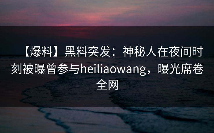 【爆料】黑料突发：神秘人在夜间时刻被曝曾参与heiliaowang，曝光席卷全网