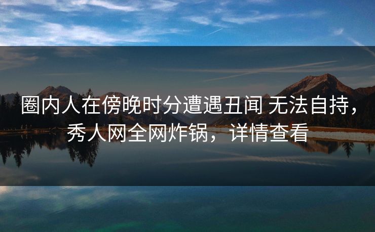 圈内人在傍晚时分遭遇丑闻 无法自持，秀人网全网炸锅，详情查看