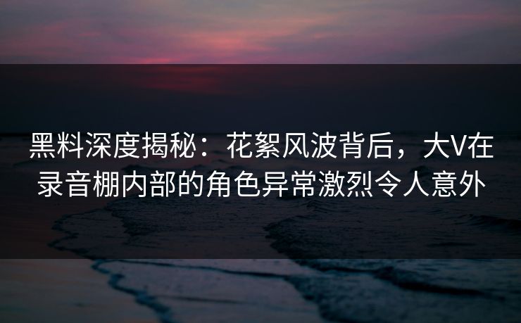 黑料深度揭秘：花絮风波背后，大V在录音棚内部的角色异常激烈令人意外