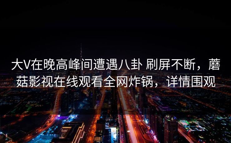 大V在晚高峰间遭遇八卦 刷屏不断，蘑菇影视在线观看全网炸锅，详情围观