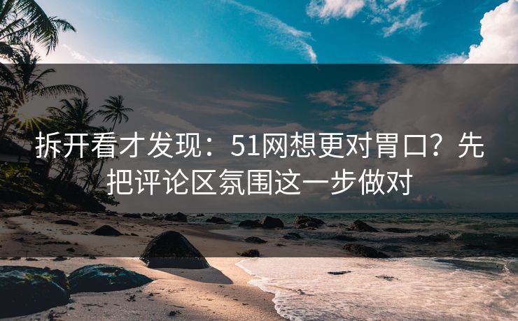 拆开看才发现：51网想更对胃口？先把评论区氛围这一步做对