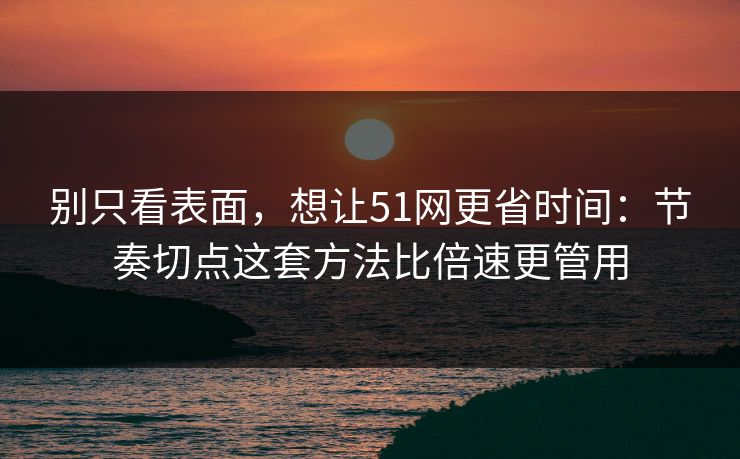 别只看表面，想让51网更省时间：节奏切点这套方法比倍速更管用