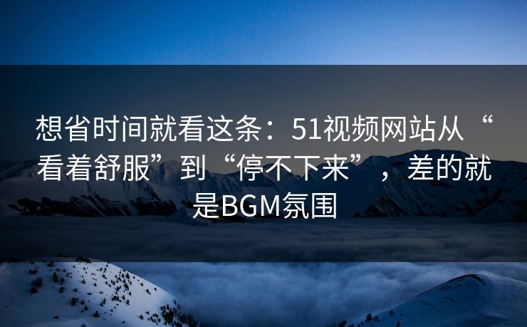 想省时间就看这条：51视频网站从“看着舒服”到“停不下来”，差的就是BGM氛围