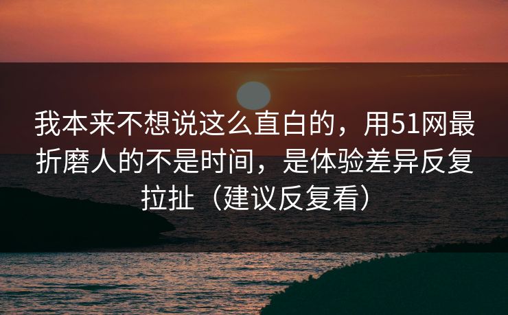 我本来不想说这么直白的，用51网最折磨人的不是时间，是体验差异反复拉扯（建议反复看）