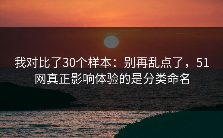 我对比了30个样本：别再乱点了，51网真正影响体验的是分类命名