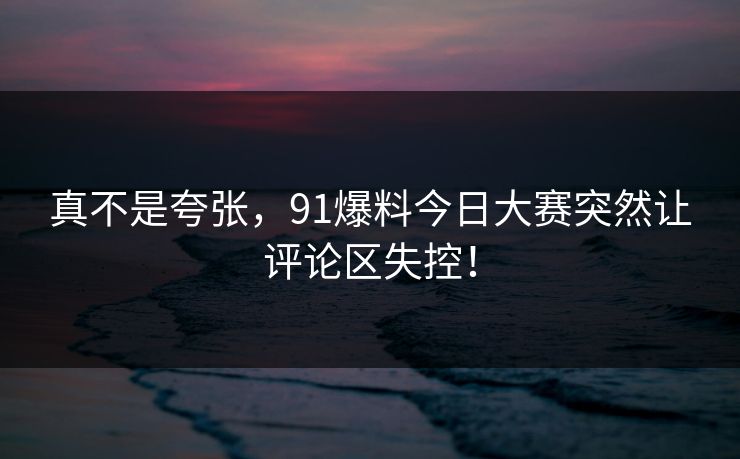 真不是夸张，91爆料今日大赛突然让评论区失控！