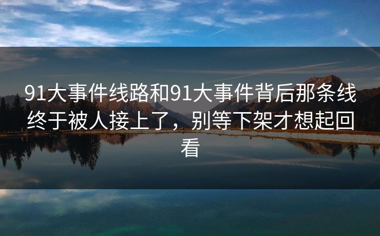 91大事件线路和91大事件背后那条线终于被人接上了，别等下架才想起回看