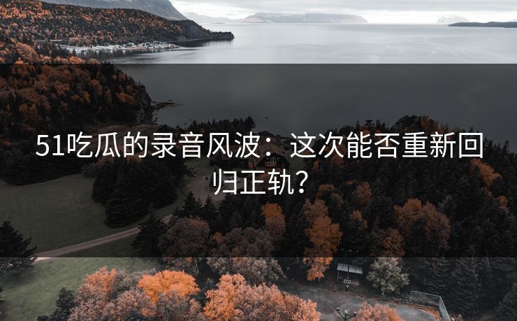 51吃瓜的录音风波：这次能否重新回归正轨？